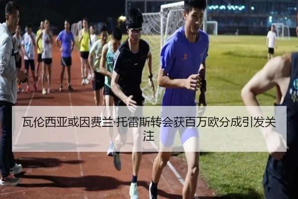 瓦伦西亚或因费兰·托雷斯转会获百万欧分成引发关注